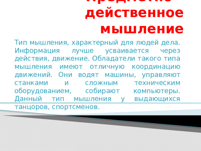 Предметно – действенное мышление Тип мышления, характерный для людей дела. Информация лучше усваивается через действия, движение. Обладатели такого типа мышления имеют отличную координацию движений. Они водят машины, управляют станками и сложным техническим оборудованием, собирают компьютеры. Данный тип мышления у выдающихся танцоров, спортсменов. 