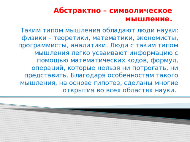 Абстрактно – символическое мышление. Таким типом мышления обладают люди науки: физики – теоретики, математики, экономисты, программисты, аналитики. Люди с таким типом мышления легко усваивают информацию с помощью математических кодов, формул, операций, которые нельзя ни потрогать, ни представить. Благодаря особенностям такого мышления, на основе гипотез, сделаны многие открытия во всех областях науки. 