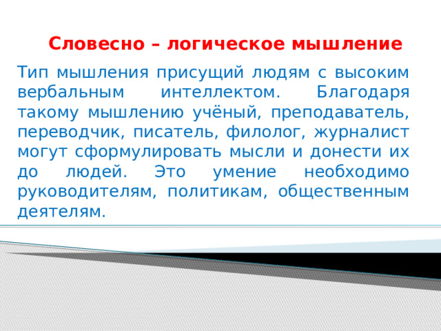 Словесно – логическое мышление Тип мышления присущий людям с высоким вербальным интеллектом. Благодаря такому мышлению учёный, преподаватель, переводчик, писатель, филолог, журналист могут сформулировать мысли и донести их до людей. Это умение необходимо руководителям, политикам, общественным деятелям. 