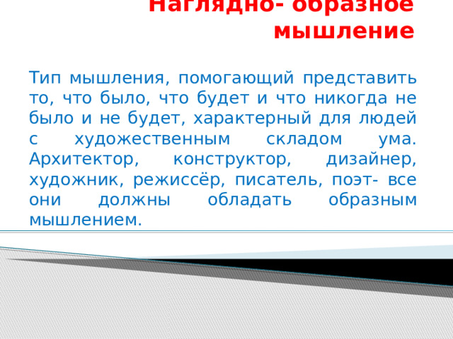 Наглядно- образное мышление Тип мышления, помогающий представить то, что было, что будет и что никогда не было и не будет, характерный для людей с художественным складом ума. Архитектор, конструктор, дизайнер, художник, режиссёр, писатель, поэт- все они должны обладать образным мышлением. 