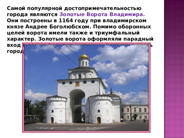 Самой популярной достопримечательностью города являются Золотые Ворота Владимира. Они построены в 1164 году при владимирском князе Андрее Боголюбском. Помимо оборонных целей ворота имели также и триумфальный характер. Золотые ворота оформляли парадный вход в самую богатую княжеско-боярскую часть города. 