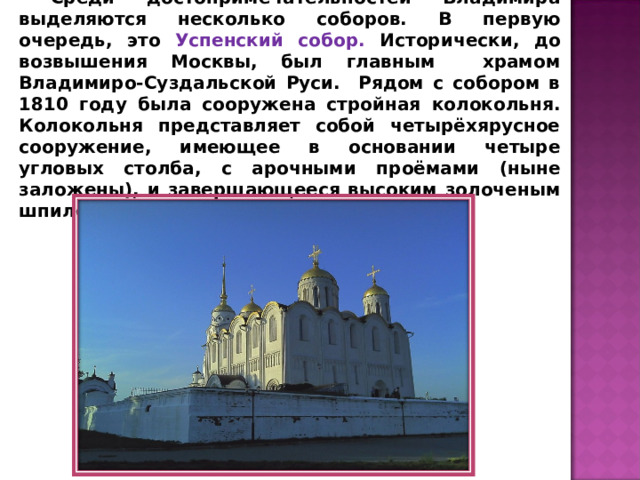 Среди достопримечательностей Владимира выделяются несколько соборов. В первую очередь, это Успенский собор. Исторически, до возвышения Москвы, был главным храмом Владимиро-Суздальской Руси. Рядом с собором в 1810 году была сооружена стройная колокольня. Колокольня представляет собой четырёхярусное сооружение, имеющее в основании четыре угловых столба, с арочными проёмами (ныне заложены), и завершающееся высоким золоченым шпилем. 