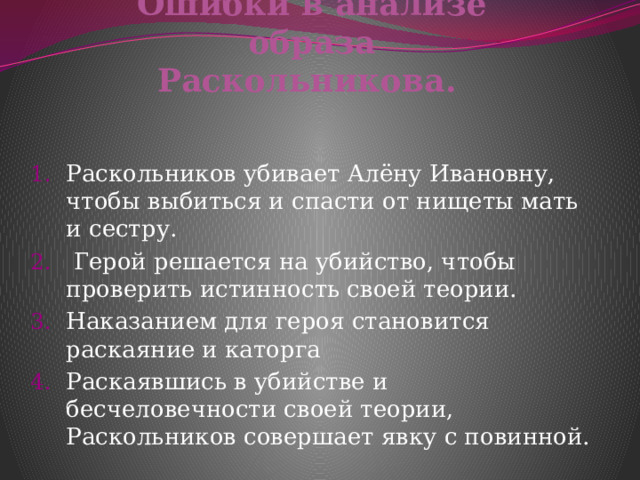     Ошибки в анализе образа Раскольникова.    Раскольников убивает Алёну Ивановну, чтобы выбиться и спасти от нищеты мать и сестру.  Герой решается на убийство, чтобы проверить истинность своей теории. Наказанием для героя становится раскаяние и каторга Раскаявшись в убийстве и бесчеловечности своей теории, Раскольников совершает явку с повинной. 