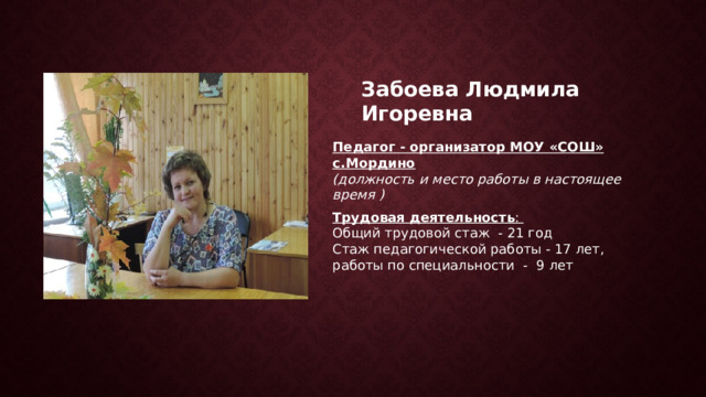 Забоева Людмила Игоревна Педагог - организатор МОУ «СОШ» с.Мордино (должность и место работы в настоящее время ) Трудовая деятельность : Общий трудовой стаж - 21 год Стаж педагогической работы - 17 лет, работы по специальности - 9 лет 