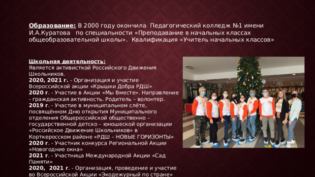 Образование: В 2000 году окончила Педагогический колледж №1 имени И.А.Куратова по специальности «Преподавание в начальных классах общеобразовательной школы». Квалификация «Учитель начальных классов» Школьная деятельность: Является активисткой Российского Движения Школьников. 2020, 2021 г. - Организация и участие Всероссийской акции «Крышки Добра РДШ» 2020 г . - Участие в Акции «Мы Вместе». Направление - гражданская активность. Родитель – волонтер. 2019 г . - Участие в муниципальном слёте, посвящённом Дню открытия Муниципального отделения Общероссийской общественно – государственной детско – юношеской организации «Российское Движение Школьников» в Корткеросском районе «РДШ – НОВЫЕ ГОРИЗОНТЫ» 2020 г . - Участник конкурса Региональной Акции «Новогодние окна» 2021 г . - Участница Международной Акции «Сад Памяти» 2020, 2021 г . - Организация, проведение и участие во Всероссийской Акции «Экодежурный по стране» 
