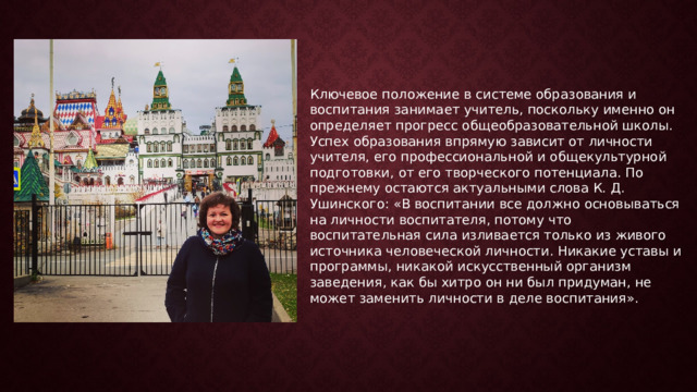Ключевое положение в системе образования и воспитания занимает учитель, поскольку именно он определяет прогресс общеобразовательной школы. Успех образования впрямую зависит от личности учителя, его профессиональной и общекультурной подготовки, от его творческого потенциала. По прежнему остаются актуальными слова К. Д. Ушинского: «В воспитании все должно основываться на личности воспитателя, потому что воспитательная сила изливается только из живого источника человеческой личности. Никакие уставы и программы, никакой искусственный организм заведения, как бы хитро он ни был придуман, не может заменить личности в деле воспитания». 