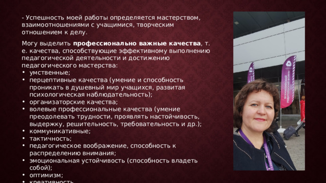 - Успешность моей работы определяется мастерством, взаимоотношениями с учащимися, творческим отношением к делу.    Могу выделить профессионально важные качества , т. е. качества, способствующие эффективному выполнению педагогической деятельности и достижению педагогического мастерства: умственные; перцептивные качества (умение и способность проникать в душевный мир учащихся, развитая психологическая наблюдательность); организаторские качества; волевые профессиональные качества (умение преодолевать трудности, проявлять настойчивость, выдержку, решительность, требовательность и др.); коммуникативные; тактичность; педагогическое воображение, способность к распределению внимания; эмоциональная устойчивость (способность владеть собой); оптимизм; креативность. 