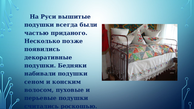  На Руси вышитые подушки всегда были частью приданого. Несколько позже появились декоративные подушки. Бедняки набивали подушки сеном и конским волосом, пуховые и перьевые подушки считались роскошью.   