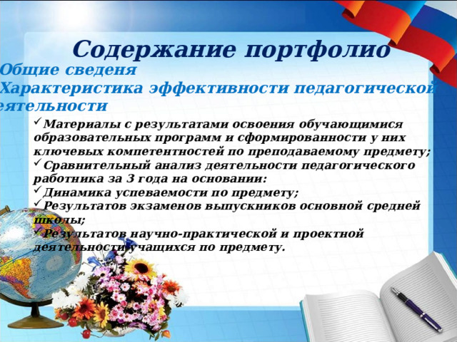 Содержание портфолио Общие сведеня Характеристика эффективности педагогической деятельности Материалы с результатами освоения обучающимися образовательных программ и сформированности у них ключевых компетентностей по преподаваемому предмету; Сравнительный анализ деятельности педагогического работника за 3 года на основании: Динамика успеваемости по предмету; Результатов экзаменов выпускников основной средней школы; Результатов научно-практической и проектной деятельности учащихся по предмету.  