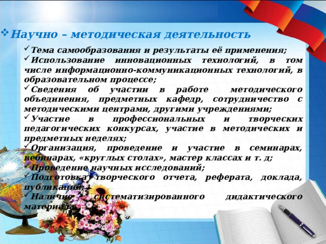 Научно – методическая деятельность Тема самообразования и результаты её применения; Использование инновационных технологий, в том числе информационно-коммуникационных технологий, в образовательном процессе; Сведения об участии в работе методического объединения, предметных кафедр, сотрудничество с методическими центрами, другими учреждениями; Участие в профессиональных и творческих педагогических конкурсах, участие в методических и предметных неделях; Организация, проведение и участие в семинарах, вебинарах, «круглых столах», мастер классах и т. д; Проведение научных исследований; Подготовка творческого отчета, реферата, доклада, публикаций; Наличие систематизированного дидактического материала.  