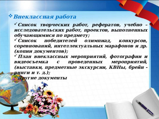 Внеклассная работа Список творческих работ, рефератов, учебно – исследовательских работ, проектов, выполненных обучающимися по предмету; Список победителей олимпиад, конкурсов, соревнований, интеллектуальных марафонов и др. (копии документов); План внеклассных мероприятий, фотографии и видеосъемка с проведенных мероприятий, (выставки, предметные экскурсии, КВНы, брейн - ринги и т. д.); Другие документы  