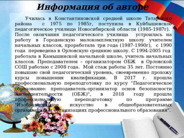 Информация об авторе  Училась в Константиновской средней школе Татарского района с 1975 по 1985г, поступила в Куйбышевское педагогическое училище Новосибирской области (1985-1987г). После окончания педагогического училища устроилась на работу в Городенскую малокомплектную школу учителем начальных классов, проработала три года (1987-1990г), с 1990 года переведена в Орловскую среднюю школу. С 1994-2005 год работала в Камышинской начальной школе, учитель начальных классов. Преподавателем – организатором ОБЖ в Орловской СОШ работаю с 2008 года. Мой стаж работы 35 лет. Постоянно повышаю свой педагогический уровень, своевременно прохожу курсы повышения квалификации. В 2017 г. прошла профессиональную переподготовку по курсу 
