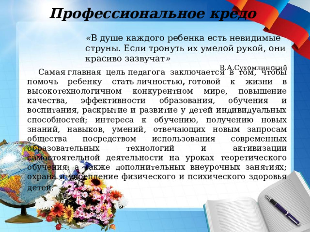Профессиональное кредо « В душе каждого ребенка есть невидимые струны. Если тронуть их умелой рукой, они красиво зазвучат » В.А.Сухомлинский Самая главная цель педагога заключается в том, чтобы помочь ребенку стать личностью ,  готовой к жизни в высокотехнологичном конкурентном мире, повышение качества, эффективности образования, обучения и воспитания, раскрытие и развитие у детей индивидуальных способностей; интереса к обучению, получению новых знаний, навыков, умений, отвечающих новым запросам общества посредством использования современных образовательных технологий и активизации самостоятельной деятельности на уроках теоретического обучения, а также дополнительных внеурочных занятиях; охрана и укрепление физического и психического здоровья детей.   