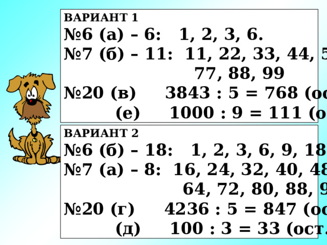 ВАРИАНТ 1 № 6 (а) – 6: 1, 2, 3, 6. № 7 (б) – 11: 11, 22, 33, 44, 55, 66,  77, 88, 99 № 20 (в) 3843 : 5 = 768 (ост.3)  (е) 1000 : 9 = 111 (ост.1) ВАРИАНТ 2 № 6 (б) – 18: 1, 2, 3, 6, 9, 18. № 7 (а) – 8: 16, 24, 32, 40, 48, 56,  64, 72, 80, 88, 96 № 20 (г) 4236 : 5 = 847 (ост.1)  (д) 100 : 3 = 33 (ост.1) 