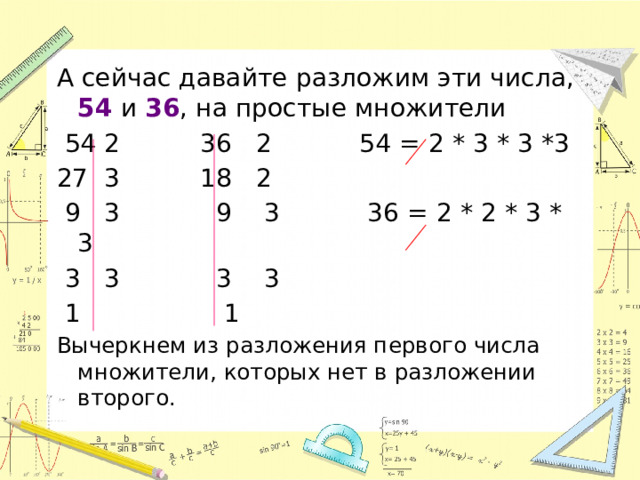 А сейчас давайте разложим эти числа, 54 и 36 , на простые множители  54 2 36 2 54 = 2 * 3 * 3 *3 27 3 18 2  9 3 9 3 36 = 2 * 2 * 3 * 3  3 3 3 3  1 1 Вычеркнем из разложения первого числа множители, которых нет в разложении второго. 