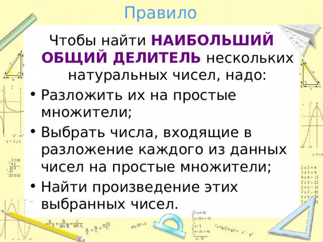Правило Чтобы найти НАИБОЛЬШИЙ ОБЩИЙ ДЕЛИТЕЛЬ нескольких натуральных чисел, надо: Разложить их на простые множители; Выбрать числа, входящие в разложение каждого из данных чисел на простые множители; Найти произведение этих выбранных чисел. 