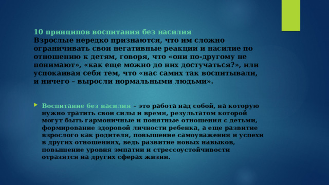 10 принципов воспитания без насилия  Взрослые нередко признаются, что им сложно ограничивать свои негативные реакции и насилие по отношению к детям, говоря, что «они по-другому не понимают», «как еще можно до них достучаться?», или успокаивая себя тем, что «нас самих так воспитывали, и ничего – выросли нормальными людьми». Воспитание без насилия – это работа над собой, на которую нужно тратить свои силы и время, результатом которой могут быть гармоничные и понятные отношения с детьми, формирование здоровой личности ребенка, а еще развитие взрослого как родителя, повышение самоуважения и успехи в других отношениях, ведь развитие новых навыков, повышение уровня эмпатии и стрессоустойчивости отразятся на других сферах жизни. 
