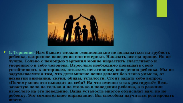 1. Терпение .   Нам бывает сложно эмоционально не поддаваться на грубость ребенка, капризное поведение или истерики. Наказать всегда проще. Но не лучше. Только с помощью терпения можно вырастить счастливого и уверенного в себе человека. Взрослым необходимо повышать свою устойчивость к истерикам, отказам, негативному поведению ребенка. Мы не задумываемся о том, что дети многие вещи делают без злого умысла, от нехватки внимания, скуки, обиды, усталости. Стоит задать себе вопрос: «Почему меня это выводит из себя? На что именно я так реагирую?» Ведь зачастую дело не только и не столько в поведении ребенка, а в реакции взрослого на это поведение. Ваша усталость многое объясняет вам, но не ребенку. Это сомнительное оправдание. Вы способны научиться реагировать иначе. 