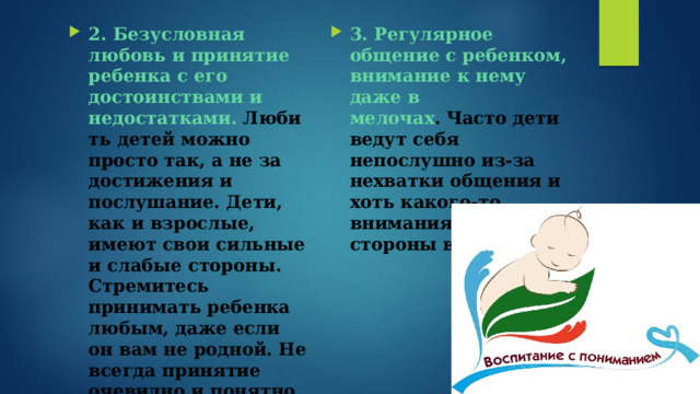 2. Безусловная любовь и принятие ребенка с его достоинствами и недостатками.   Любить детей можно просто так, а не за достижения и послушание. Дети, как и взрослые, имеют свои сильные и слабые стороны. Стремитесь принимать ребенка любым, даже если он вам не родной. Не всегда принятие очевидно и понятно для нас. Но этому можно и нужно учиться. Мы ведь учимся новому всю жизнь. 3. Регулярное общение с ребенком, внимание к нему даже в мелочах .   Часто дети ведут себя непослушно из-за нехватки общения и хоть какого-то внимания со стороны взрослых . 