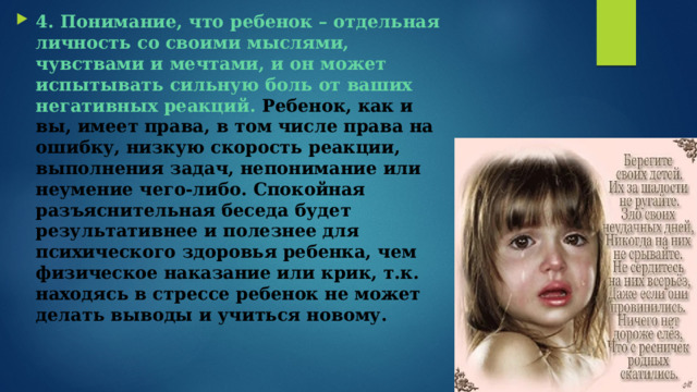 4. Понимание, что ребенок – отдельная личность со своими мыслями, чувствами и мечтами, и он может испытывать сильную боль от ваших негативных реакций.  Ребенок, как и вы, имеет права, в том числе права на ошибку, низкую скорость реакции, выполнения задач, непонимание или неумение чего-либо. Спокойная разъяснительная беседа будет результативнее и полезнее для психического здоровья ребенка, чем физическое наказание или крик, т.к. находясь в стрессе ребенок не может делать выводы и учиться новому. 