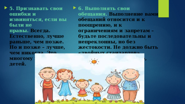 5. Признавать свои ошибки и извиняться, если вы были не правы.  Всегда. Естественно, лучше раньше, чем позже. Но и позже – лучше, чем никогда. Это многому научит детей.   6. Выполнять свои обещания.   Выполнение вами обещаний относится и к поощрению, и к ограничениям и запретам – будьте последовательны и непреклонны, но без жестокости. Не должно быть «двойных стандартов», решений по настроению, дням недели и т.п.   