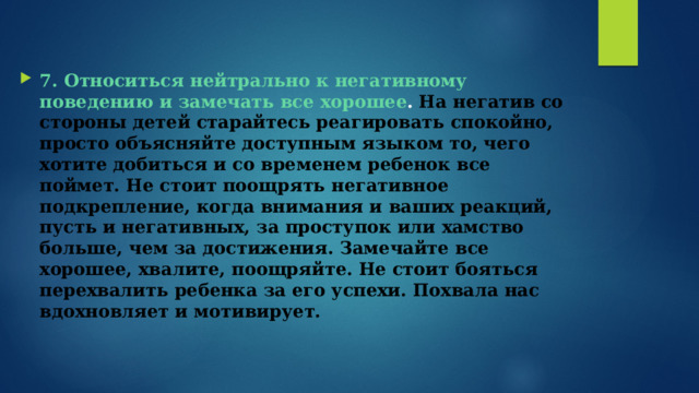 7. Относиться нейтрально к негативному поведению и замечать все хорошее .   На негатив со стороны детей старайтесь реагировать спокойно, просто объясняйте доступным языком то, чего хотите добиться и со временем ребенок все поймет. Не стоит поощрять негативное подкрепление, когда внимания и ваших реакций, пусть и негативных, за проступок или хамство больше, чем за достижения. Замечайте все хорошее, хвалите, поощряйте. Не стоит бояться перехвалить ребенка за его успехи. Похвала нас вдохновляет и мотивирует. 