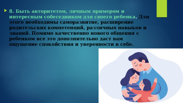 8. Быть авторитетом, личным примером и интересным собеседником для своего ребенка .   Для этого необходимы саморазвитие, расширение родительских компетенций, различных навыков и знаний. Помимо качественно нового общения с ребенком все это дополнительно даст вам ощущение спокойствия и уверенности в себе.   