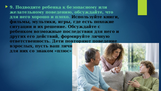 9. Подводите ребенка к безопасному или желательному поведению, обсуждайте, что для него хорошо и плохо.  Используйте книги, фильмы, мультики, игры, где есть похожие ситуации и их решение. Обсуждайте с ребенком возможные последствия для него и других его действий, формируйте личную ответственность. Дети повторяют поведение взрослых, пусть ваш личный пример будет для них со знаком «плюс».   