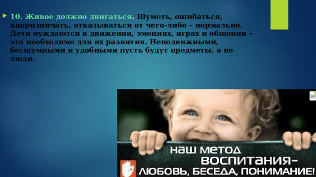 10. Живое должно двигаться .  Шуметь, ошибаться, капризничать, отказываться от чего-либо – нормально. Дети нуждаются в движении, эмоциях, играх и общении – это необходимо для их развития. Неподвижными, бесшумными и удобными пусть будут предметы, а не люди.   