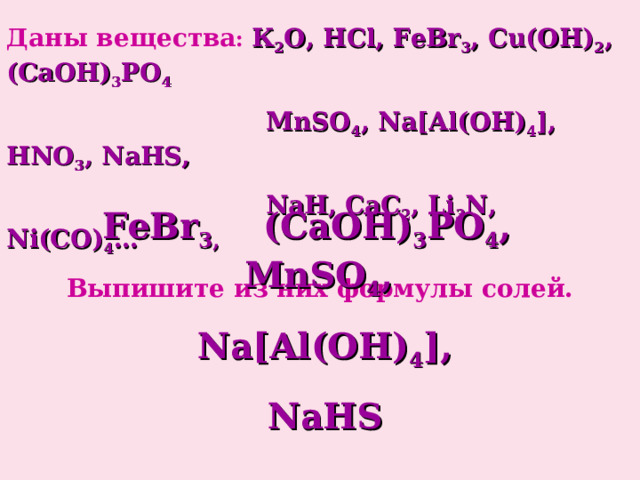 Даны вещества :  К 2 О , HCl, FeBr 3 , Cu(OH) 2 , (CaOH) 3 PO 4  MnSO 4 , Na[Al(OH) 4 ], HNO 3 , NaHS,  NaH, CaC 2 , Li 3 N, Ni(CO) 4 … Выпишите из них формулы солей.  FeBr 3, (CaOH) 3 PO 4 , MnSO 4 , Na[Al(OH) 4 ], NaHS 