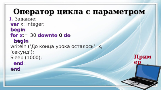 Оператор цикла с параметром I. Задание: var  x: integer;  begin  for x :  30 downto 0  do   begin  writeln (‘ До конца урока осталось ’,  x, ‘ секунд ’); Sleep (1000);   end ;  end .  Пример  