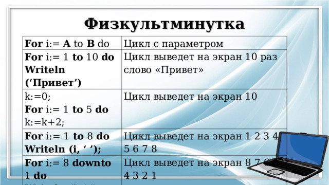 Физкультминутка For i:= A to B do Цикл с параметром For i:= 1 to 10 do Writeln (‘ Привет ’) Цикл выведет на экран 10 раз слово «Привет» k:=0; For i:= 1 to 5 do k:=k+2; Цикл выведет на экран 10 For i:= 1 to 8 do Writeln (i, ‘ ’); Цикл выведет на экран 1 2 3 4 5 6 7 8 For i:= 8 downto 1 do Writeln (i, ‘ ’); Цикл выведет на экран 8 7 6 5 4 3 2 1 