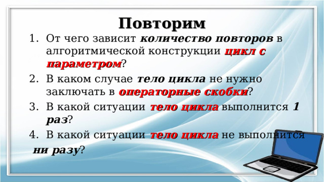 Повторим От чего зависит количество повторов в алгоритмической конструкции цикл с параметром ? В каком случае тело цикла не нужно заключать в операторные скобки ? В какой ситуации тело цикла выполнится 1 раз ? В какой ситуации тело цикла не выполнится  ни разу ? 