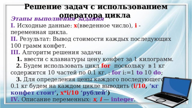 Решение задач с использованием оператора цикла  Этапы выполнения задания I. Исходные данные: x (введенное число), i - переменная цикла. II. Результат: Вывод стоимости каждых последующих 100 грамм конфет. III. Алгоритм решения задачи.  1. ввести с клавиатуры цену конфет за 1 килограмм.  2. Будем использовать цикл for  поскольку в 1 кг содержится 10 частей по 0.1 кг. : for i:=1 to 10 do ;  3. Для определения цены каждого последующего 0.1 кг будем на каждом цикле выводить ( i/10 ,  ‘ кг конфет стоит ’ ,  x*i/10 ‘ рублей ’ ) IV. Описание переменных: x , i — integer .     