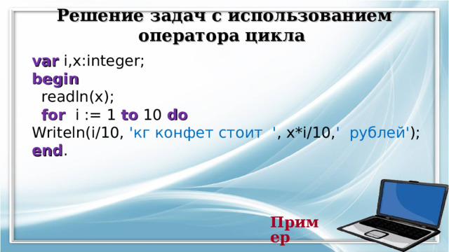 Решение задач с использованием оператора цикла  var i,x:integer; begin  readln(x);  for i := 1 to 10 do Writeln(i/10, ' кг конфет стоит ' , x*i/10, '  рублей' ); end . Пример   