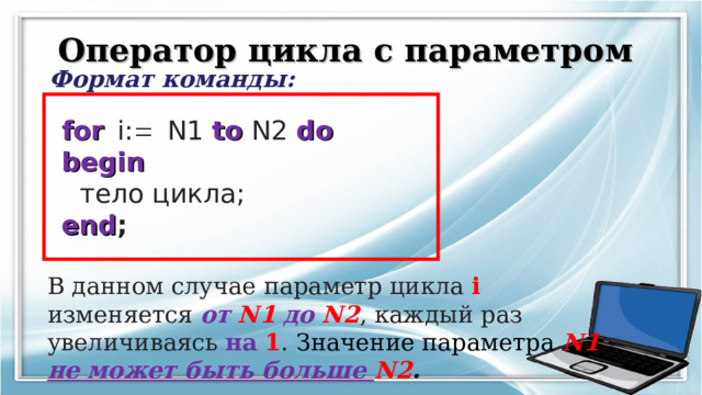 Оператор цикла с параметром Формат команды: for   i:  N1 to  N2 do  begin   тело цикла;  end ; В данном случае параметр цикла i изменяется от  N1  до  N2 , каждый раз увеличиваясь на  1 . Значение параметра N1 не может быть больше N2 . 