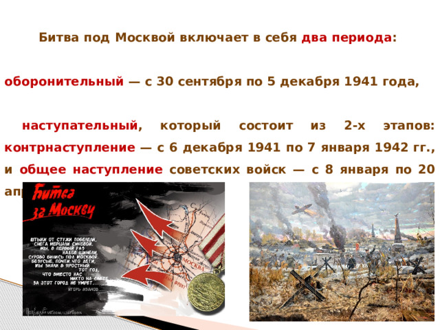 Битва под Москвой включает в себя два периода :  оборонительный — с 30 сентября по 5 декабря 1941 года,   наступательный , который состоит из 2-х этапов: контрнаступление — с 6 декабря 1941 по 7 января 1942 гг., и общее наступление советских войск — с 8 января по 20 апреля 1942 года. 