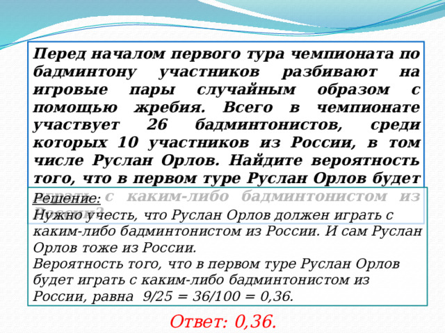 Перед началом первого тура чемпионата по бадминтону участников разбивают на игровые пары случайным образом с помощью жребия. Всего в чемпионате участвует 26 бадминтонистов, среди которых 10 участников из России, в том числе Руслан Орлов. Найдите вероятность того, что в первом туре Руслан Орлов будет играть с каким-либо бадминтонистом из России? Решение:  Нужно учесть, что Руслан Орлов должен играть с каким-либо бадминтонистом из России. И сам Руслан Орлов тоже из России. Вероятность того, что в первом туре Руслан Орлов будет играть с каким-либо бадминтонистом из России, равна 9/25 = 36/100 = 0,36. Ответ: 0,36. 