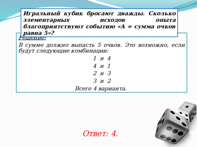 Игральный кубик бросают дважды. Сколько элементарных исходов опыта благоприятствуют событию «А = сумма очков равна 5»? Решение:  В сумме должно выпасть 5 очков. Это возможно, если будут следующие комбинации: 1 и 4 4 и 1 2 и 3 3 и 2 Всего 4 варианта. Ответ: 4. 