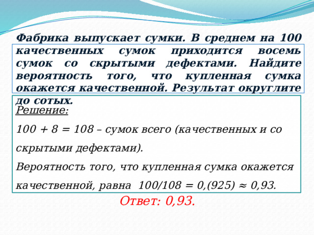 Фабрика выпускает сумки. В среднем на 100 качественных сумок приходится восемь сумок со скрытыми дефектами. Найдите вероятность того, что купленная сумка окажется качественной. Результат округлите до сотых. Решение:  100 + 8 = 108 – сумок всего (качественных и со скрытыми дефектами). Вероятность того, что купленная сумка окажется качественной, равна 100/108 = 0,(925) ≈ 0,93. Ответ: 0,93. 