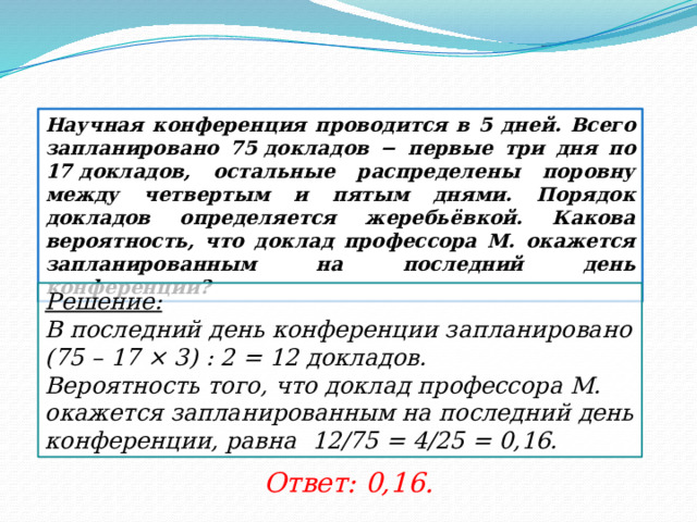 Научная конференция проводится в 5 дней. Всего запланировано 75 докладов − первые три дня по 17 докладов, остальные распределены поровну между четвертым и пятым днями. Порядок докладов определяется жеребьёвкой. Какова вероятность, что доклад профессора М. окажется запланированным на последний день конференции? Решение:  В последний день конференции запланировано (75 – 17 × 3) : 2 = 12 докладов. Вероятность того, что доклад профессора М. окажется запланированным на последний день конференции, равна 12/75 = 4/25 = 0,16. Ответ: 0,16. 