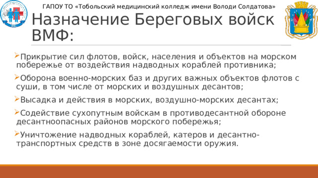 ГАПОУ ТО «Тобольский медицинский колледж имени Володи Солдатова» Назначение Береговых войск ВМФ: Прикрытие сил флотов, войск, населения и объектов на морском побережье от воздействия надводных кораблей противника; Оборона военно-морских баз и других важных объектов флотов с суши, в том числе от морских и воздушных десантов; Высадка и действия в морских, воздушно-морских десантах; Содействие сухопутным войскам в противодесантной обороне десантноопасных районов морского побережья; Уничтожение надводных кораблей, катеров и десантно-транспортных средств в зоне досягаемости оружия. 