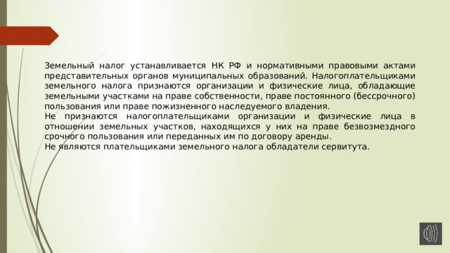 Земельный налог устанавливается НК РФ и нормативными правовыми актами представительных органов муниципальных образований. Налогоплательщиками земельного налога признаются организации и физические лица, обладающие земельными участками на праве собственности, праве постоянного (бессрочного) пользования или праве пожизненного наследуемого владения. Не признаются налогоплательщиками организации и физические лица в отношении земельных участков, находящихся у них на праве безвозмездного срочного пользования или переданных им по договору аренды. Не являются плательщиками земельного налога обладатели сервитута. 