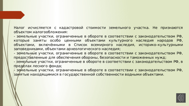 Налог исчисляется с кадастровой стоимости земельного участка. Не признаются объектом налогообложения: - земельные участки, ограниченные в обороте в соответствии с законодательством РФ, которые заняты особо ценными объектами культурного наследия народов РФ, объектами, включёнными в Список всемирного наследия, историко–культурными заповедниками, объектами археологического наследия; - земельные участки, ограниченные в обороте в соответствии с законодательством РФ, предоставленные для обеспечения обороны, безопасности и таможенных нужд; - земельные участки, ограниченные в обороте в соответствии с законодательством РФ, в пределах лесного фонда; - земельные участки, ограниченные в обороте в соответствии с законодательством РФ, занятые находящимися в государственной собственности водными объектами. 