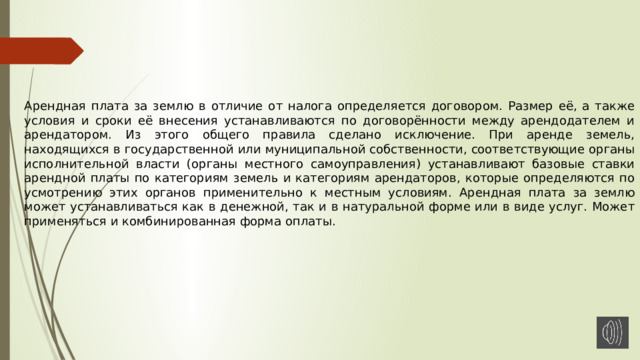 Арендная плата за землю в отличие от налога определяется договором. Размер её, а также условия и сроки её внесения устанавливаются по договорённости между арендодателем и арендатором. Из этого общего правила сделано исключение. При аренде земель, находящихся в государственной или муниципальной собственности, соответствующие органы исполнительной власти (органы местного самоуправления) устанавливают базовые ставки арендной платы по категориям земель и категориям арендаторов, которые определяются по усмотрению этих органов применительно к местным условиям. Арендная плата за землю может устанавливаться как в денежной, так и в натуральной форме или в виде услуг. Может применяться и комбинированная форма оплаты. 