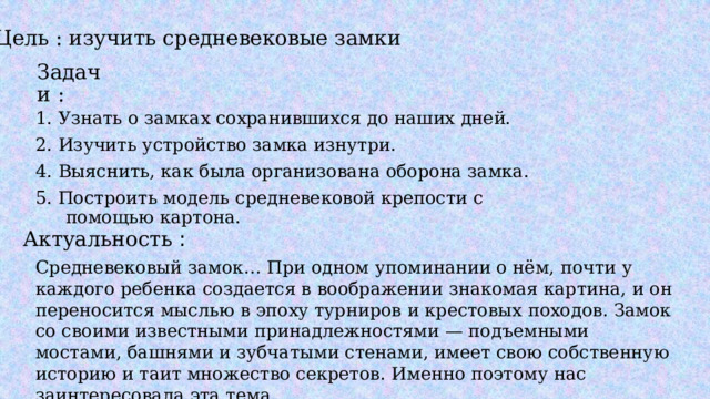 Цель : изучить средневековые замки Задачи : 1. Узнать о замках сохранившихся до наших дней. 2. Изучить устройство замка изнутри. 4. Выяснить, как была организована оборона замка. 5. Построить модель средневековой крепости с помощью картона. Актуальность : Средневековый замок… При одном упоминании о нём, почти у каждого ребенка создается в воображении знакомая картина, и он переносится мыслью в эпоху турниров и крестовых походов. Замок со своими известными принадлежностями — подъемными мостами, башнями и зубчатыми стенами, имеет свою собственную историю и таит множество секретов. Именно поэтому нас заинтересовала эта тема. 