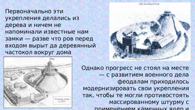 Первоначально эти укрепления делались из дерева и ничем не напоминали известные нам замки — разве что ров перед входом вырыт да деревянный частокол вокруг дома поставлен. Однако прогресс не стоял на месте — с развитием военного дела феодалам приходилось модернизировать свои укрепления так, чтобы те могли противостоять массированному штурму с применением каменных ядер и таранов. 