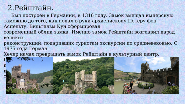 2.Рейштайн .  Был построен в Германии, в 1316 году. Замок вмещал имперскую таможню до того, как попал в руки архиепископу Петеру фон Аспельту. Вильгельм Кун сформировал современный облик замка. Именно замок Рейштайн возглавил парад великих реконструкций, подаривших туристам экскурсии по средневековью. С 1975 года Герман Хечер начал превращать замок Рейштайн в культурный центр. Говорили, что так оперный певец сохранил постройку от рук кришнаитов и сделал привлекательной остановкой на туристическом маршруте по Рейну. 