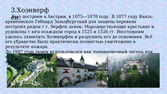 3.Хоэнверфен.  Был построен в Австрии, в 1075—1078 году.  В 1077 году Князь-архиепископ Гебхард Зальцбургский для защиты перевала построил рядом с г. Верфен замок. Мародерствующие крестьяне и рудокопы с юга осаждали город в 1525 и 1526 гг. Восставшим удалось захватить Хоэнверфен и разрушить его до основания. Всё его убранство было практически полностью уничтожено в результате пожара. До 1987 года замок использовался как тренировочный лагерь для местной полиции, после — был превращён в музей и открыт для публики. 