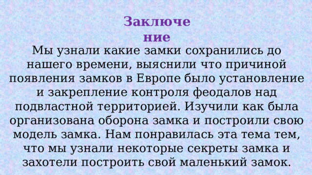 Заключение Мы узнали какие замки сохранились до нашего времени, выяснили что причиной появления замков в Европе было установление и закрепление контроля феодалов над подвластной территорией. Изучили как была организована оборона замка и построили свою модель замка. Нам понравилась эта тема тем, что мы узнали некоторые секреты замка и захотели построить свой маленький замок. 